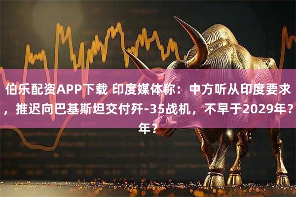 伯乐配资APP下载 印度媒体称：中方听从印度要求，推迟向巴基斯坦交付歼-35战机，不早于2029年？
