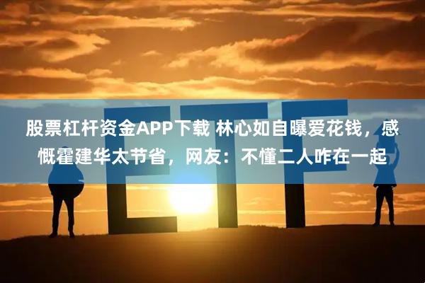 股票杠杆资金APP下载 林心如自曝爱花钱，感慨霍建华太节省，网友：不懂二人咋在一起