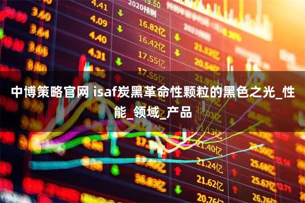 中博策略官网 isaf炭黑革命性颗粒的黑色之光_性能_领域_产品