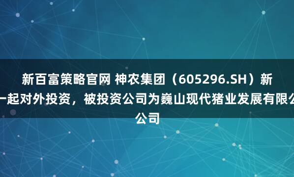 新百富策略官网 神农集团（605296.SH）新增一起对外投资，被投资公司为巍山现代猪业发展有限公司