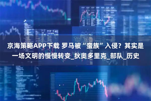 京海策略APP下载 罗马被“蛮族”入侵？其实是一场文明的慢慢转变_狄奥多里克_部队_历史