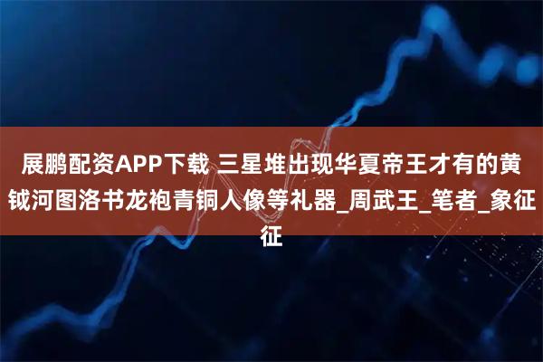 展鹏配资APP下载 三星堆出现华夏帝王才有的黄钺河图洛书龙袍青铜人像等礼器_周武王_笔者_象征