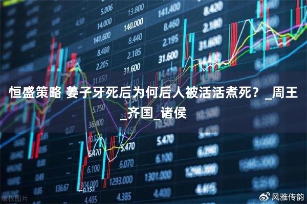 恒盛策略 姜子牙死后为何后人被活活煮死？_周王_齐国_诸侯