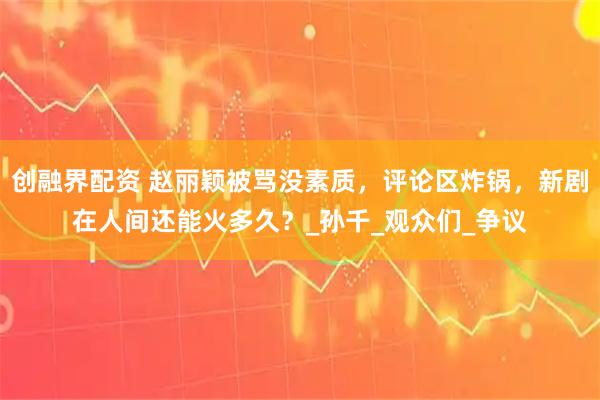 创融界配资 赵丽颖被骂没素质，评论区炸锅，新剧在人间还能火多久？_孙千_观众们_争议