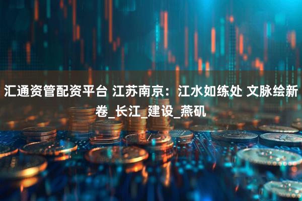 汇通资管配资平台 江苏南京：江水如练处 文脉绘新卷_长江_建设_燕矶