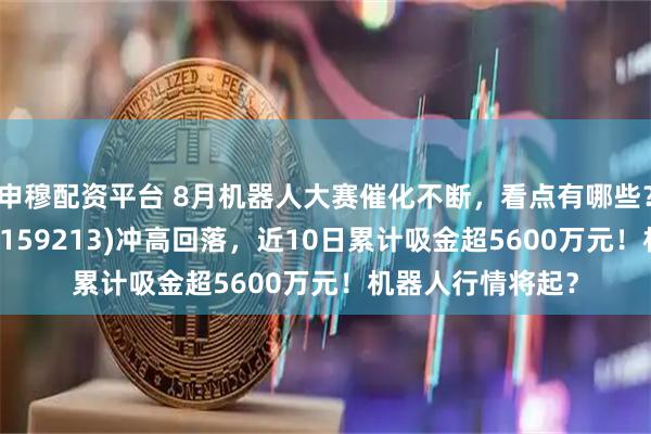 申穆配资平台 8月机器人大赛催化不断，看点有哪些？机器人ETF基金(159213)冲高回落，近10日累计吸金超5600万元！机器人行情将起？