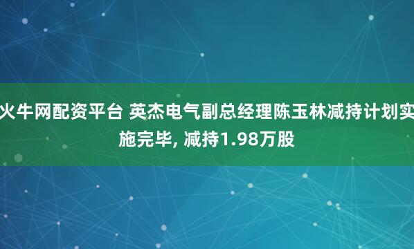 火牛网配资平台 英杰电气副总经理陈玉林减持计划实施完毕, 减持1.98万股