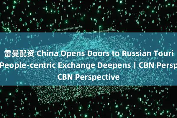 雷曼配资 China Opens Doors to Russian Tourists as People-centric Exchange Deepens丨CBN Perspective