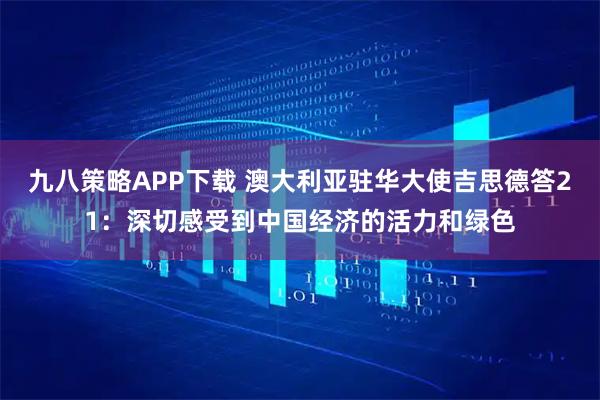 九八策略APP下载 澳大利亚驻华大使吉思德答21：深切感受到中国经济的活力和绿色