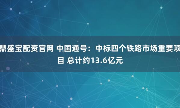 鼎盛宝配资官网 中国通号：中标四个铁路市场重要项目 总计约13.6亿元