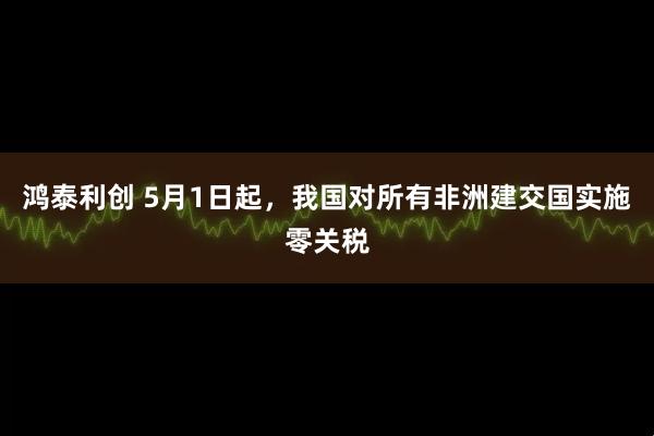 鸿泰利创 5月1日起，我国对所有非洲建交国实施零关税