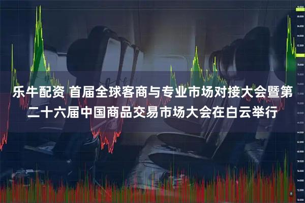 乐牛配资 首届全球客商与专业市场对接大会暨第二十六届中国商品交易市场大会在白云举行